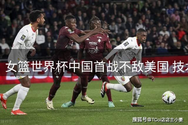 女篮世界杯中国首战不敌美国 技术差距显著显实力悬殊